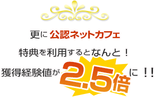 更に公認ネットカフェ特典を利用するとなんと！獲得経験値が2.5倍に！！