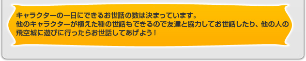 キャラクターの一日にできるお世話の数は決まっています。他のキャラクターが植えた種の世話もできるので友達と協力してお世話したり、他の人の飛空城に遊びに行ったらお世話してあげよう！