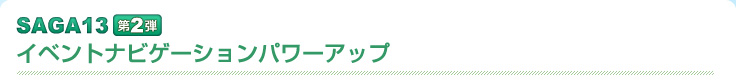  saga13 第二弾　イベントナビゲーションパワーアップ