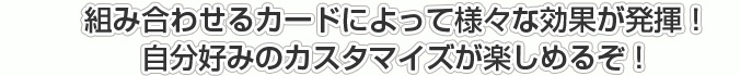 組み合わせるカードによって様々な効果が発揮！自分好みのカスタマイズが楽しめるぞ！