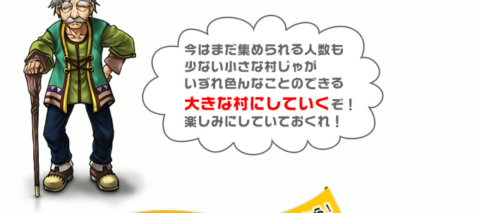 今はまだ集められる人数も少ない小さな村じゃがいずれ色んなことのできる大きな村にしていくぞ！楽しみにしていておくれ！