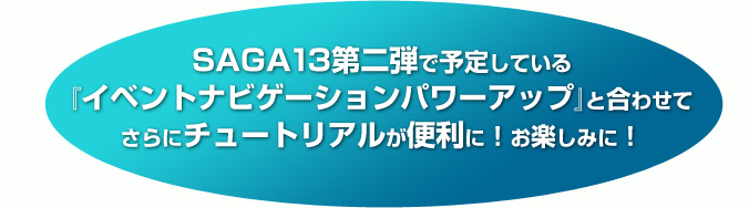 SAGA13第二弾で予定している『イベントナビゲーションパワーアップ』と合わせてさらにチュートリアルが便利に！お楽しみに！