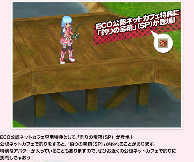 ECO公認ネットカフェ特典に「釣りの宝箱」（SP）が登場！ECO公認ネットカフェ専用特典として、「釣りの宝箱（SP）」が登場！公認ネットカフェで釣りをすると、「釣りの宝箱（SP）」が釣れることがあります。特別なアバターが入っていることもありますので、ぜひお近くの公認ネットカフェで釣りに挑戦しちゃおう！