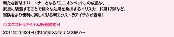 新たな冒険のパートナーとなる「ユニオンペット」の成長や、武具に装着することで様々な効果を発揮するイリスカード第18弾など、冒険をより便利に楽しく彩る新エクストラアイテムが登場！エクストラアイテム販売開始日2011年11月24日（木）定期メンテナンス終了～