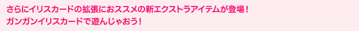さらにイリスカードの拡張におススメの新エクストラアイテムが登場！ガンガンイリスカードで遊んじゃおう！