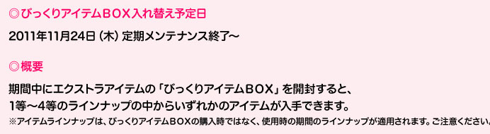 びっくりアイテムＢＯＸ入れ替え予定日2011年11月24日（木）定期メンテナンス終了～／概要：期間中にエクストラアイテムの「びっくりアイテムＢＯＸ」を開封すると、1等～4等のラインナップの中からいずれかのアイテムが入手できます。