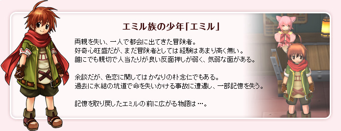 エミル族の少年「エミル」：両親を失い、一人で都会に出てきた冒険者。好奇心旺盛だが、まだ冒険者としては経験はあまり高く無い。誰にでも親切で人当たりが良い反面押しが弱く、気弱な面がある。余談だが、色恋に関してはかなりの朴念仁でもある。過去に氷結の坑道で命を失いかける事故に遭遇し、一部記憶を失う。記憶を取り戻したエミルの前に広がる物語は…。