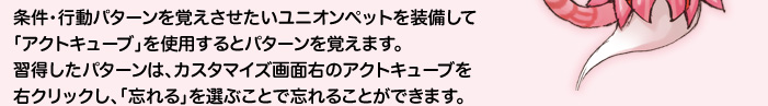 条件・行動パターンを覚えさせたいユニオンペットを装備して「アクトキューブ」を使用するとパターンを覚えます。習得したパターンは、カスタマイズ画面右のアクトキューブを右クリックし、「忘れる」を選ぶことで忘れることができます。