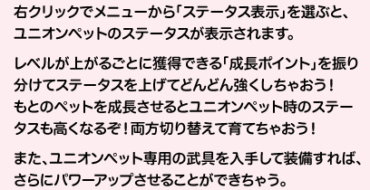 右クリックでメニューから「ステータス表示」を選ぶと、ユニオンペットのステータスが表示されます。レベルが上がるごとに獲得できる「成長ポイント」を振り分けてステータスを上げてどんどん強くしちゃおうもとのペットを成長させるとユニオンペット時のステータスも高くなるぞ！両方切り替えて育てちゃおう！また、ユニオンペット専用の武具を入手して装備すれば、さらにパワーアップさせることができちゃう。