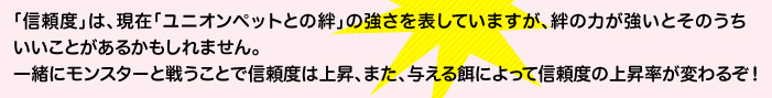 「信頼度」は、現在「ユニオンペットとの絆」の強さを表していますが、絆の力が強いとそのうちいいことがあるかもしれません。一緒にモンスターと戦うことで信頼度は上昇、また、与える餌によって信頼度の上昇率が変わるぞ！