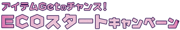 アイテムゲットのチャンス！　ECOスタートキャンペーン