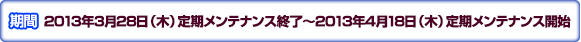 期間：2013年3月28日（木）定期メンテナンス終了～2013年4月18日（木）定期メンテナンス開始