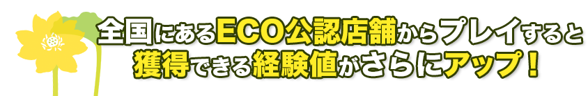 全国にあるECO公認店舗からプレイすると獲得できる経験値がさらにアップ！