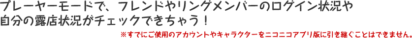 プレーヤーモードで、フレンドやリングメンバーのログイン状況や自分の露店状況がチェックできちゃう！※すでにご使用のアカウントやキャラクターをニコニコアプリ版に引き継ぐことはできません。