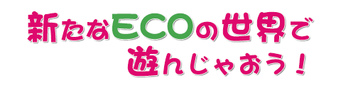 新たなECOの世界で遊んじゃおう！