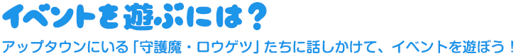 イベントを遊ぶには？アップタウンにいる「守護魔・ロウゲツ」たちに話しかけて、イベントを遊ぼう！