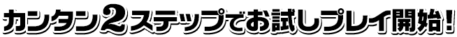 カンタン２ステップでお試しプレイ開始！